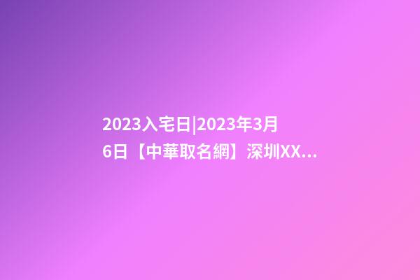 2023入宅日|2023年3月6日【中華取名網】深圳XXX投資有限責任公司簽約-第1張-公司起名-玄機派